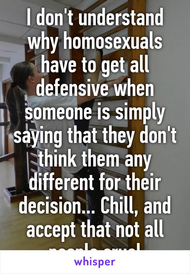 I don't understand why homosexuals have to get all defensive when someone is simply saying that they don't think them any different for their decision... Chill, and accept that not all people cruel