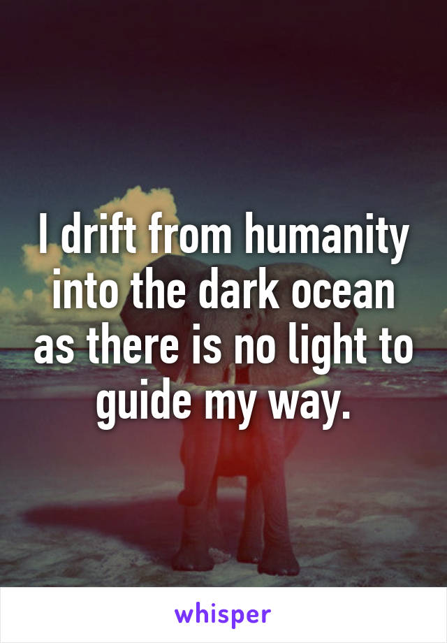 I drift from humanity into the dark ocean as there is no light to guide my way.