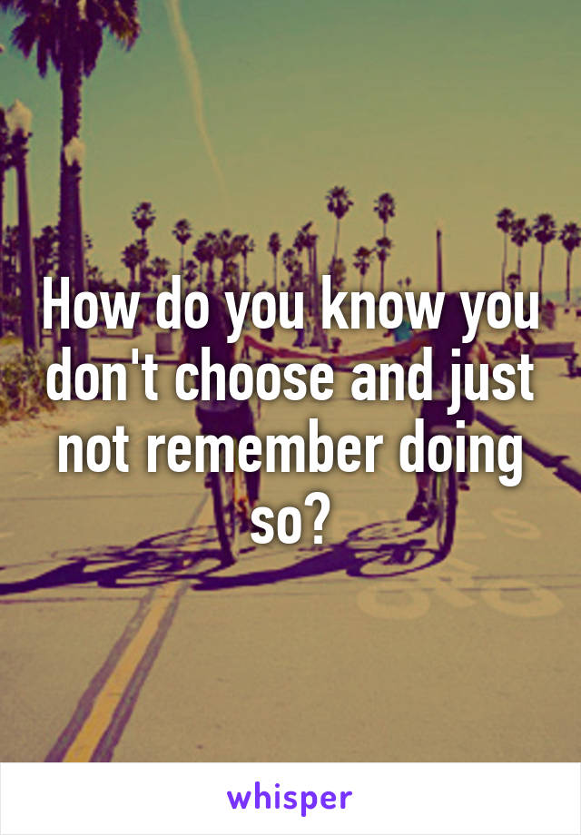 How do you know you don't choose and just not remember doing so?