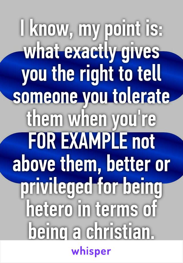 I know, my point is: what exactly gives you the right to tell someone you tolerate them when you're FOR EXAMPLE not above them, better or privileged for being hetero in terms of being a christian.