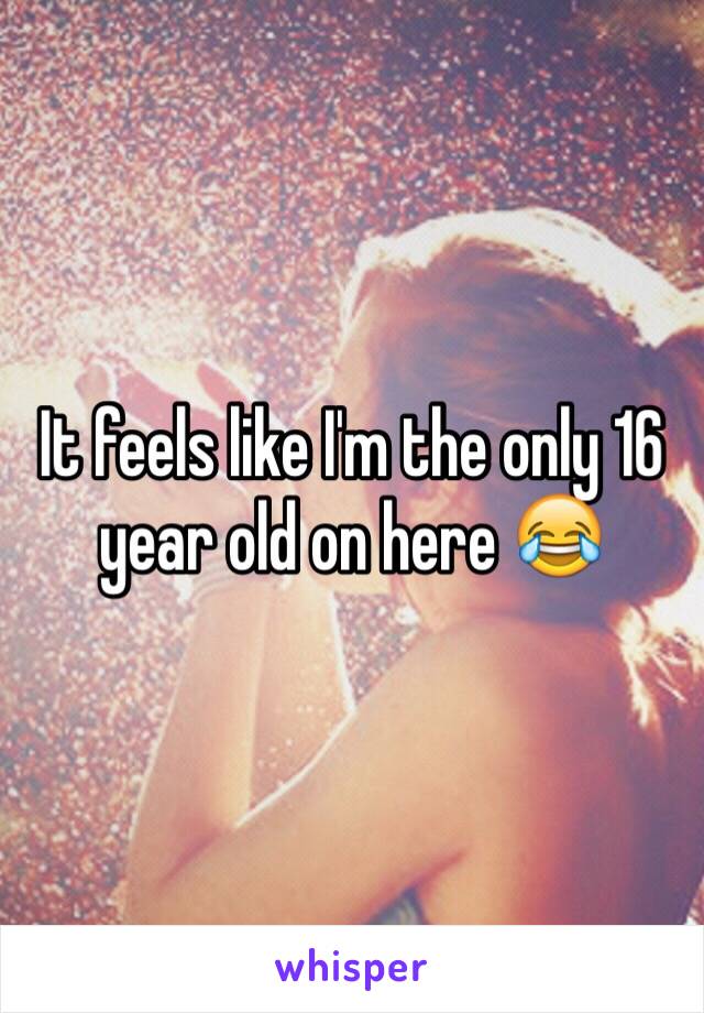 It feels like I'm the only 16 year old on here 😂