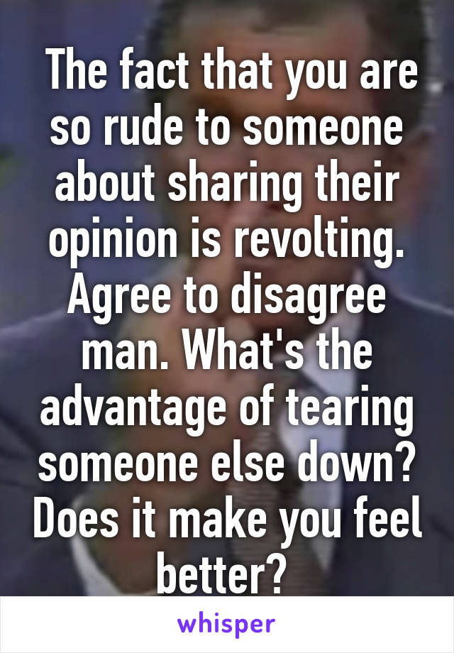  The fact that you are so rude to someone about sharing their opinion is revolting. Agree to disagree man. What's the advantage of tearing someone else down? Does it make you feel better? 