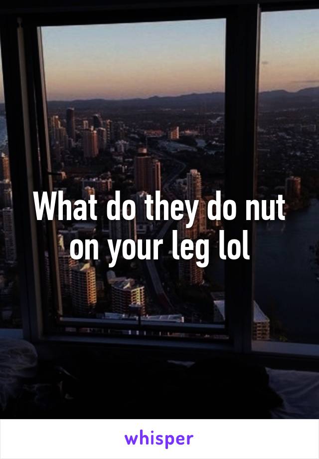 What do they do nut on your leg lol