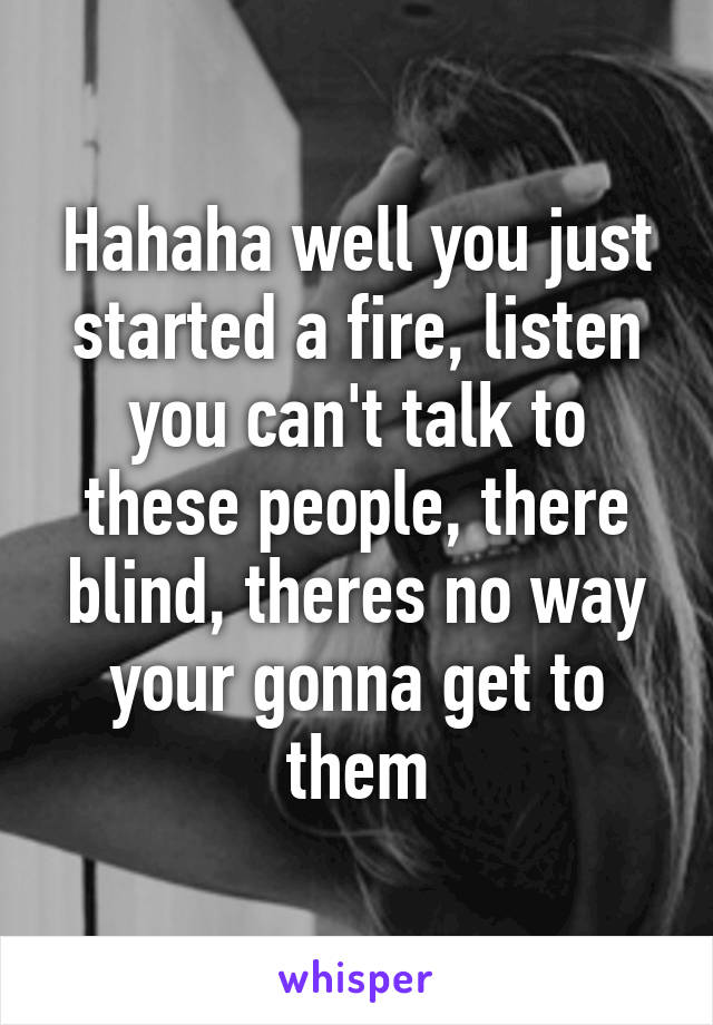 Hahaha well you just started a fire, listen you can't talk to these people, there blind, theres no way your gonna get to them