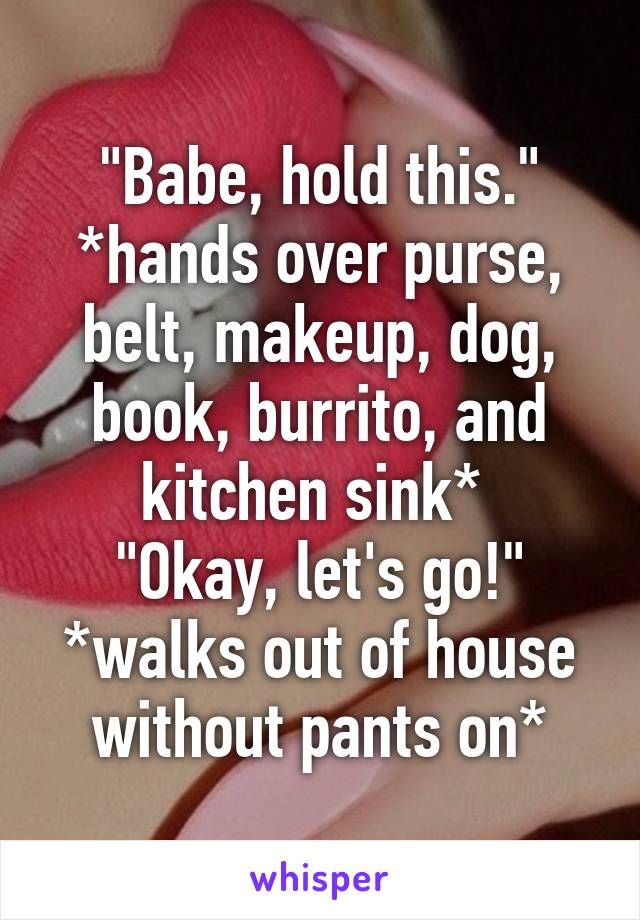 "Babe, hold this."
*hands over purse, belt, makeup, dog, book, burrito, and kitchen sink* 
"Okay, let's go!"
*walks out of house without pants on*