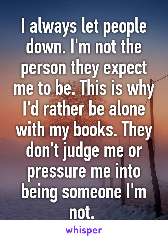 I always let people down. I'm not the person they expect me to be. This is why I'd rather be alone with my books. They don't judge me or pressure me into being someone I'm not. 