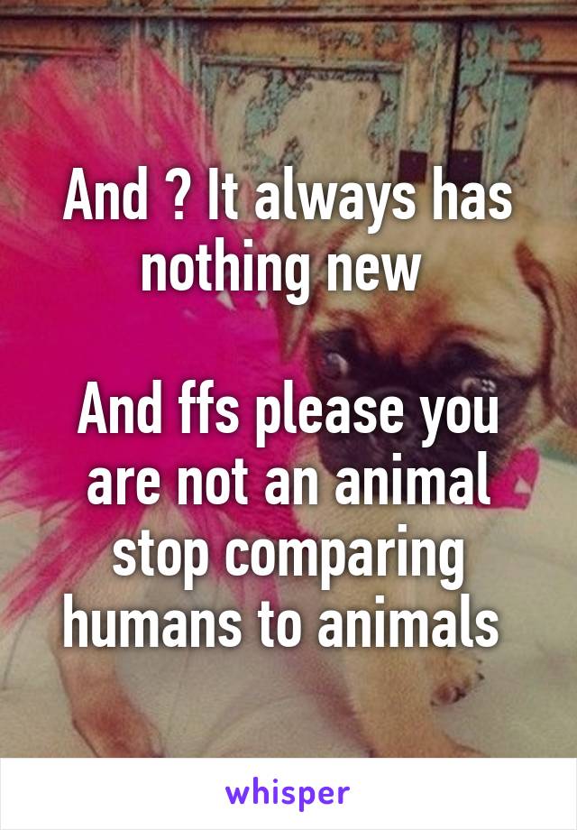 And ? It always has nothing new 

And ffs please you are not an animal stop comparing humans to animals 