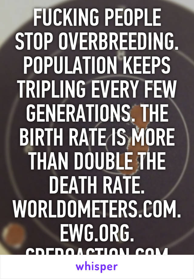 FUCKING PEOPLE STOP OVERBREEDING. POPULATION KEEPS TRIPLING EVERY FEW GENERATIONS. THE BIRTH RATE IS MORE THAN DOUBLE THE DEATH RATE. WORLDOMETERS.COM. EWG.ORG. CREDOACTION.COM