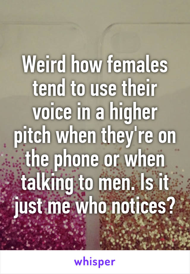 Weird how females tend to use their voice in a higher pitch when they're on the phone or when talking to men. Is it just me who notices?