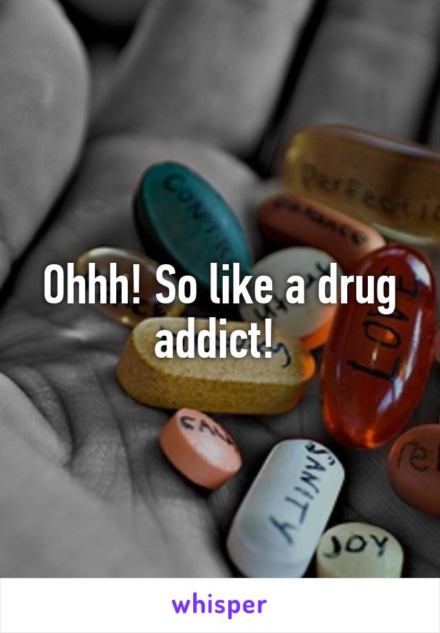 Ohhh! So like a drug addict! 