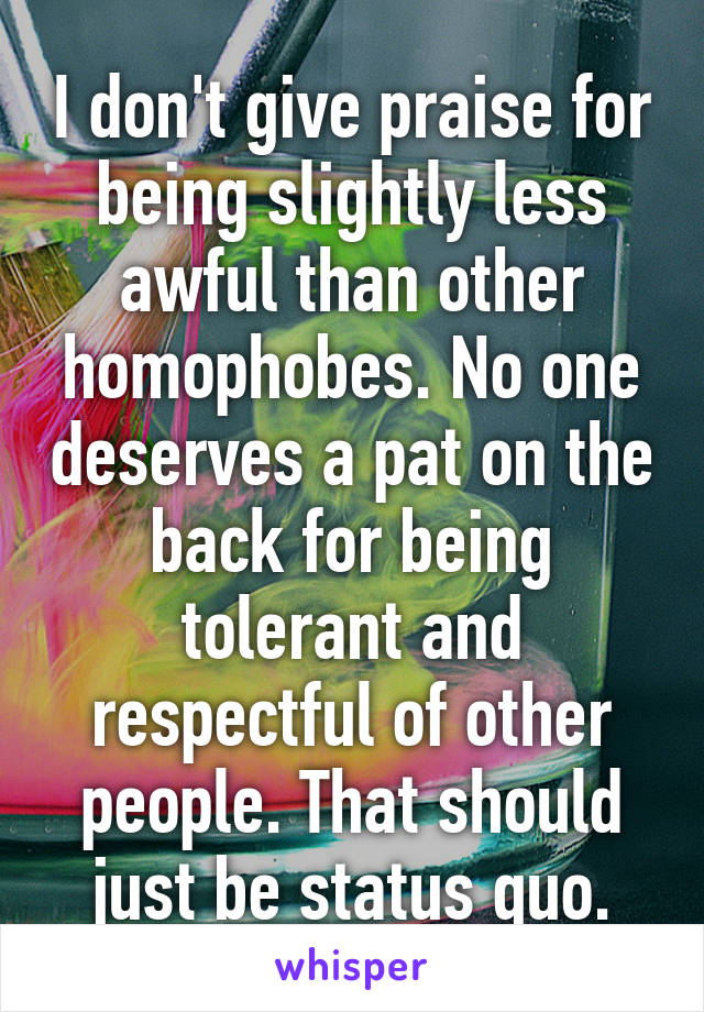 I don't give praise for being slightly less awful than other homophobes. No one deserves a pat on the back for being tolerant and respectful of other people. That should just be status quo.