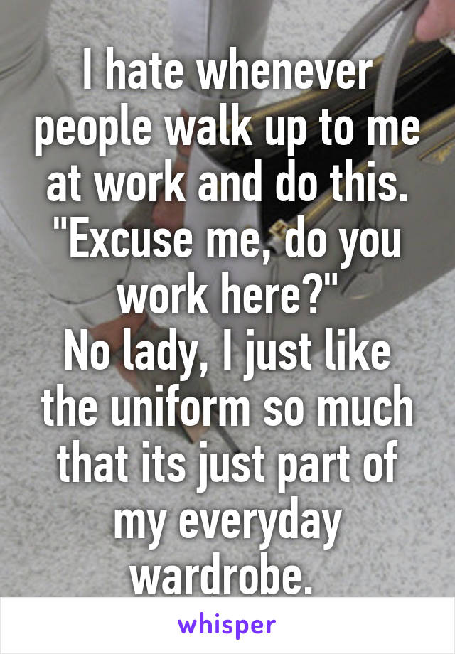I hate whenever people walk up to me at work and do this.
"Excuse me, do you work here?"
No lady, I just like the uniform so much that its just part of my everyday wardrobe. 