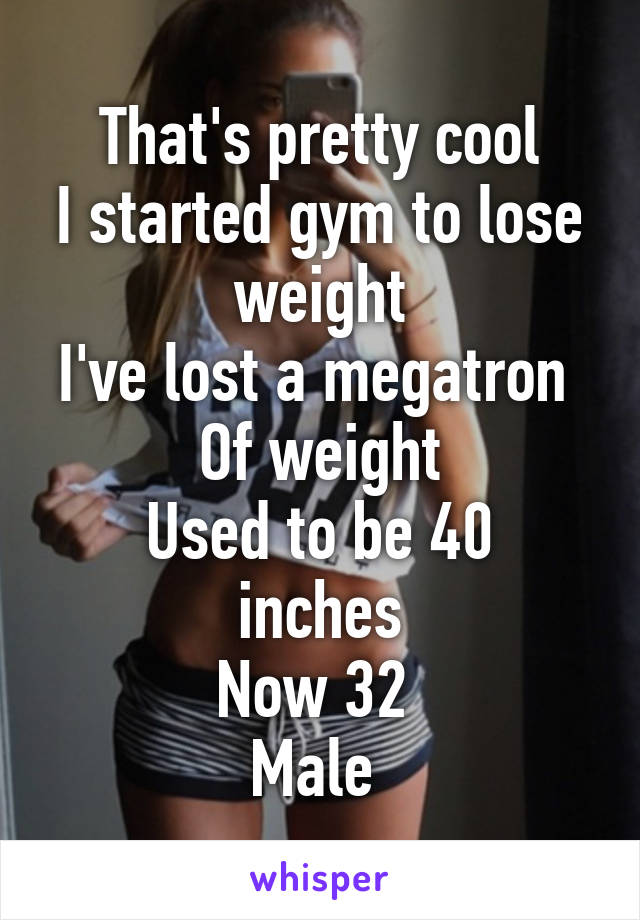 That's pretty cool
I started gym to lose weight
I've lost a megatron 
Of weight
Used to be 40 inches
Now 32 
Male 