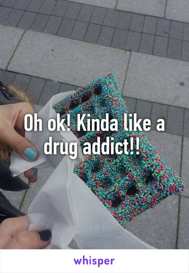 Oh ok! Kinda like a drug addict!! 