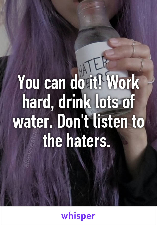 You can do it! Work hard, drink lots of water. Don't listen to the haters. 