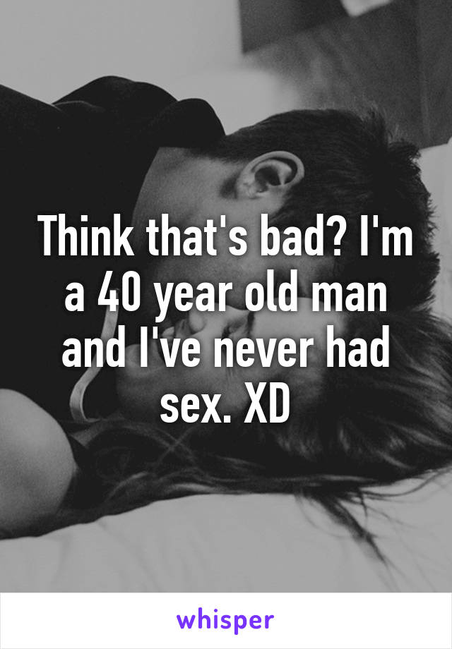 Think that's bad? I'm a 40 year old man and I've never had sex. XD