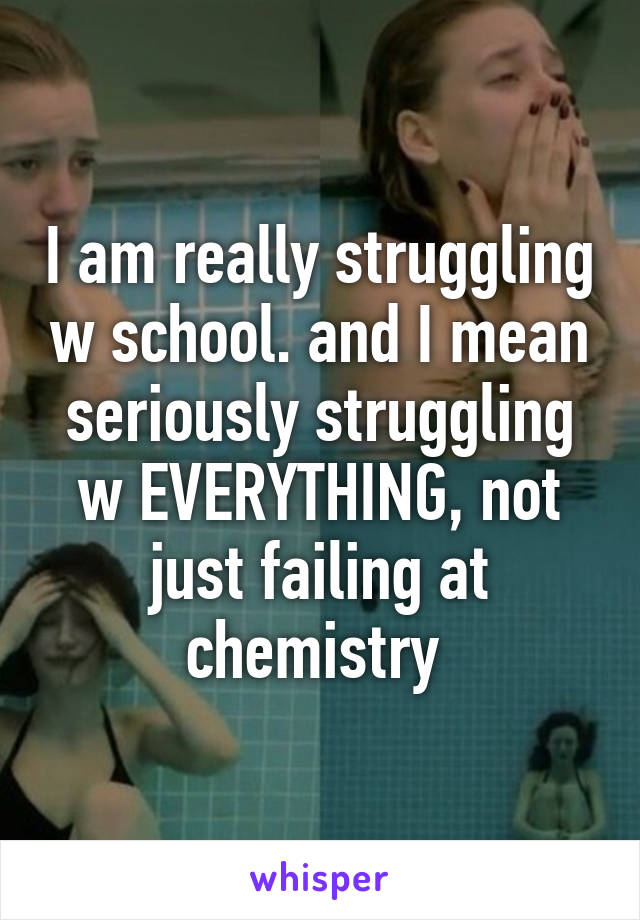 I am really struggling w school. and I mean seriously struggling w EVERYTHING, not just failing at chemistry 