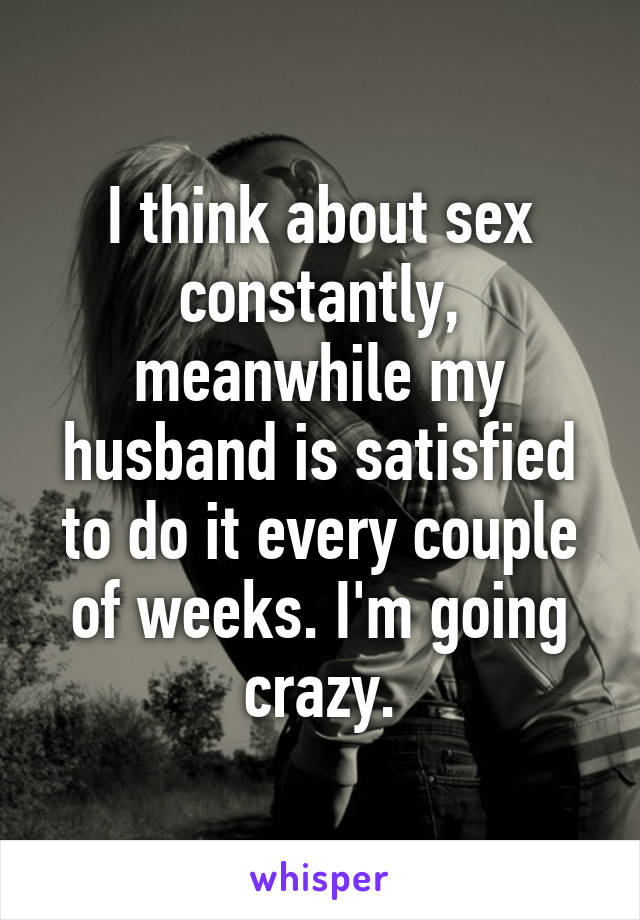 I think about sex constantly, meanwhile my husband is satisfied to do it every couple of weeks. I'm going crazy.
