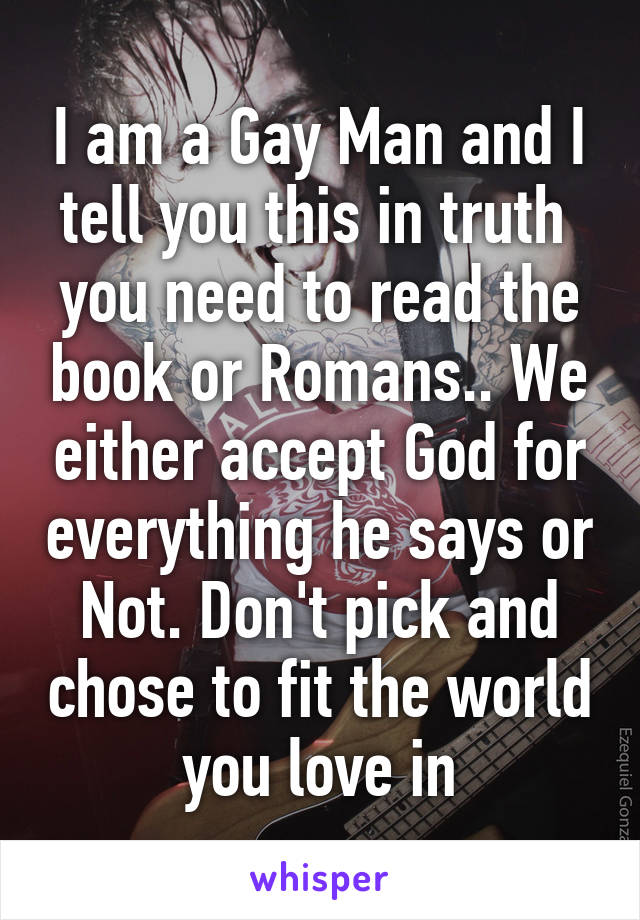 I am a Gay Man and I tell you this in truth  you need to read the book or Romans.. We either accept God for everything he says or Not. Don't pick and chose to fit the world you love in