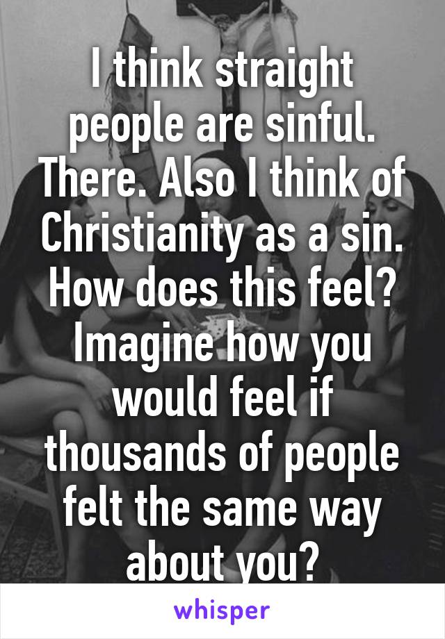 I think straight people are sinful. There. Also I think of Christianity as a sin. How does this feel? Imagine how you would feel if thousands of people felt the same way about you?