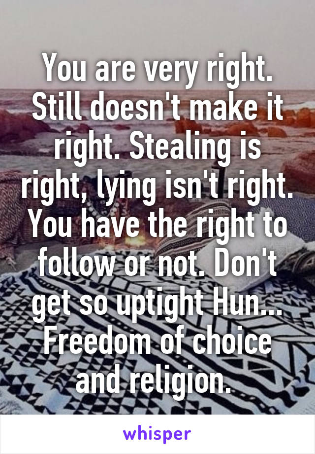 You are very right. Still doesn't make it right. Stealing is right, lying isn't right. You have the right to follow or not. Don't get so uptight Hun... Freedom of choice and religion. 