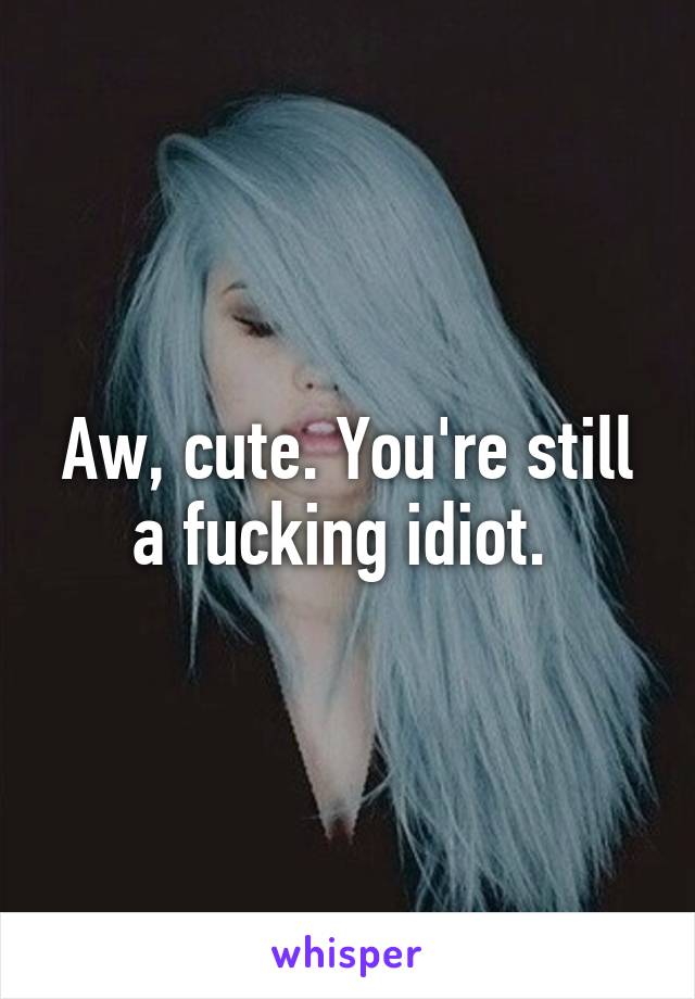 Aw, cute. You're still a fucking idiot. 