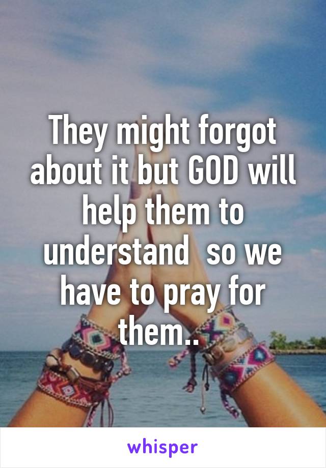 They might forgot about it but GOD will help them to understand  so we have to pray for them.. 