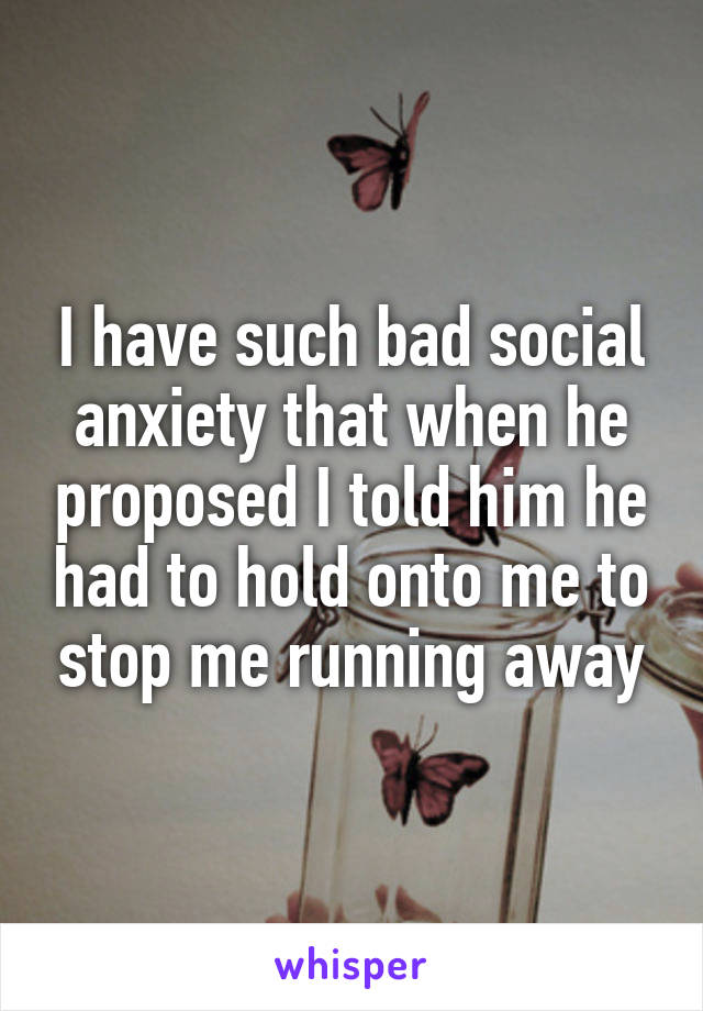 I have such bad social anxiety that when he proposed I told him he had to hold onto me to stop me running away