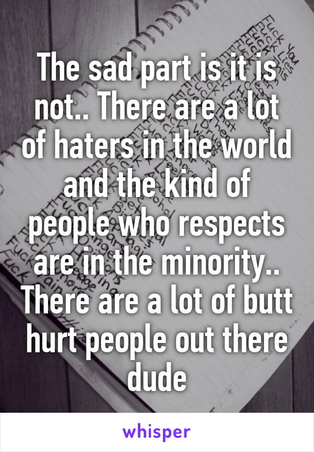 The sad part is it is not.. There are a lot of haters in the world and the kind of people who respects are in the minority.. There are a lot of butt hurt people out there dude