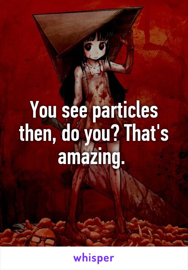 You see particles then, do you? That's amazing. 