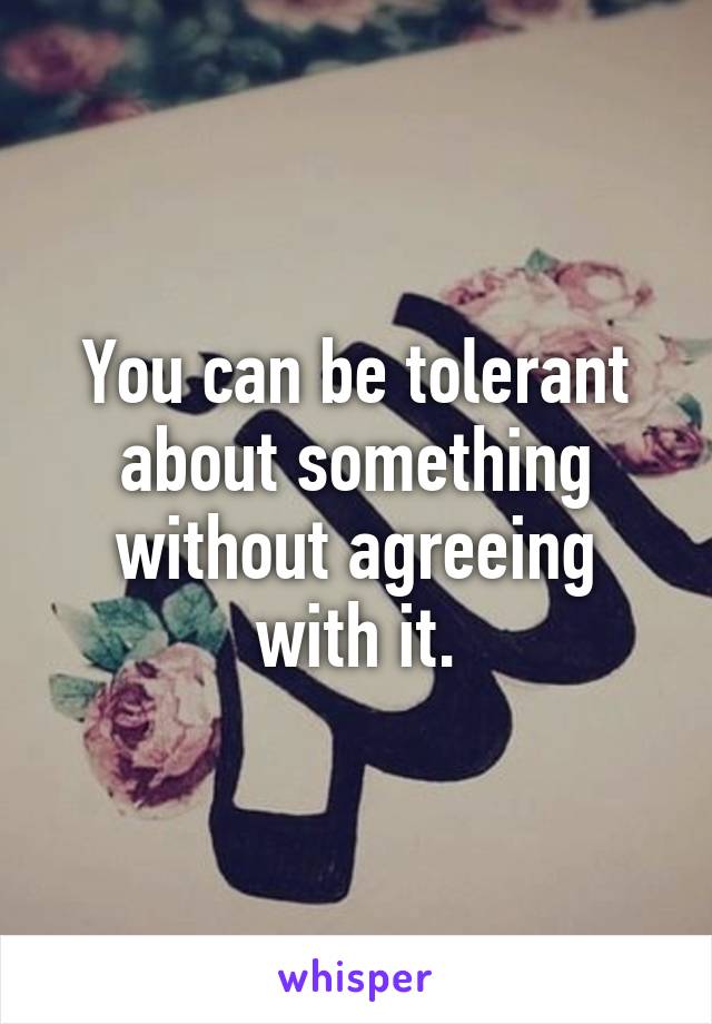 You can be tolerant about something without agreeing with it.