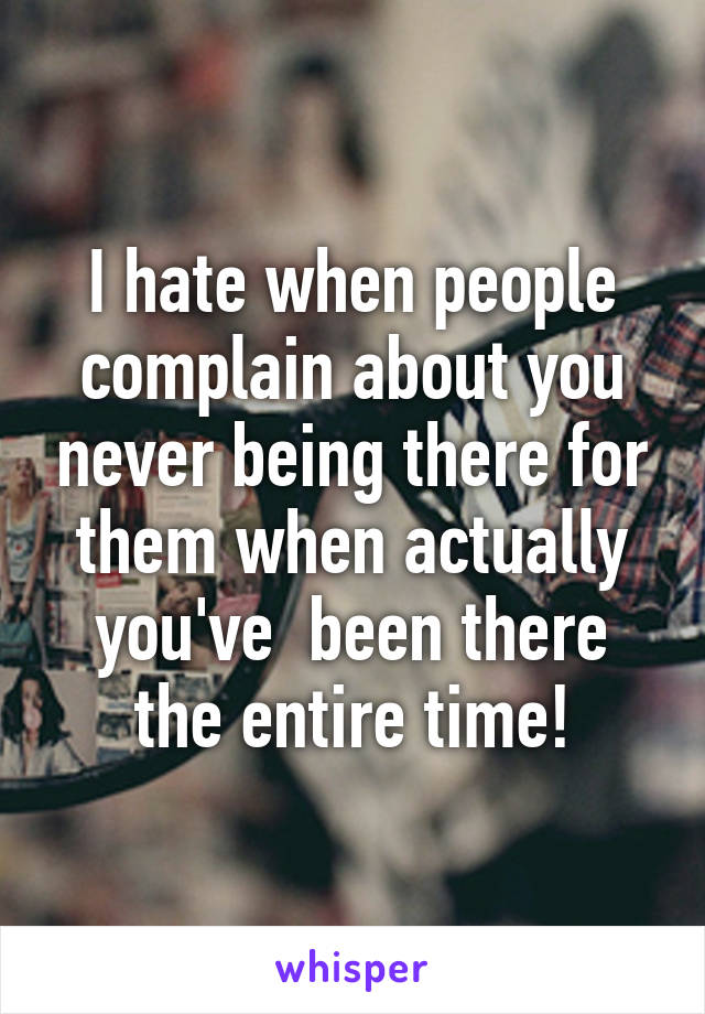 I hate when people complain about you never being there for them when actually you've  been there the entire time!