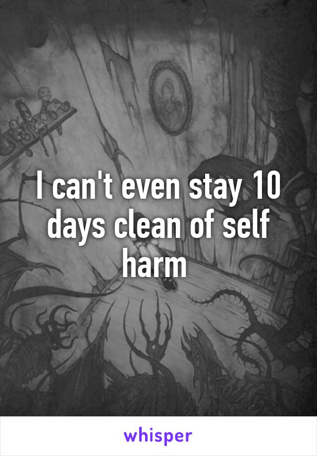 I can't even stay 10 days clean of self harm 