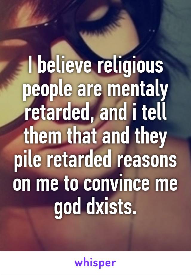 I believe religious people are mentaly retarded, and i tell them that and they pile retarded reasons on me to convince me god dxists.