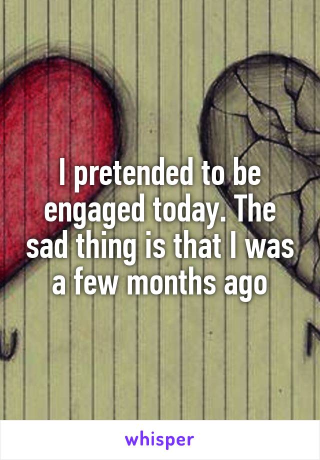 I pretended to be engaged today. The sad thing is that I was a few months ago