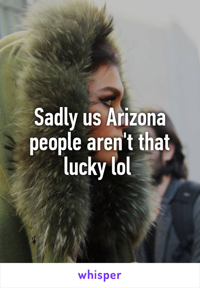 Sadly us Arizona people aren't that lucky lol 