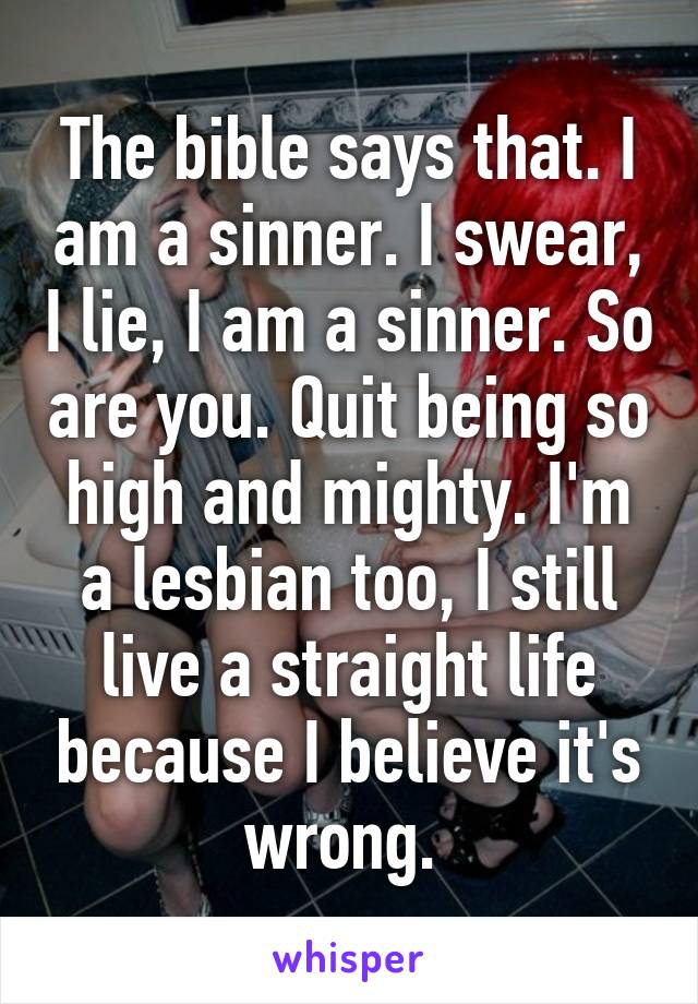 The bible says that. I am a sinner. I swear, I lie, I am a sinner. So are you. Quit being so high and mighty. I'm a lesbian too, I still live a straight life because I believe it's wrong. 