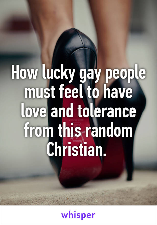 How lucky gay people must feel to have love and tolerance from this random Christian. 