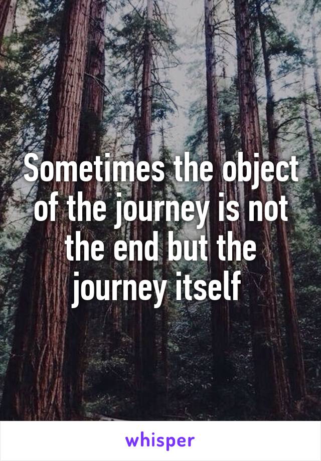 Sometimes the object of the journey is not the end but the journey itself 