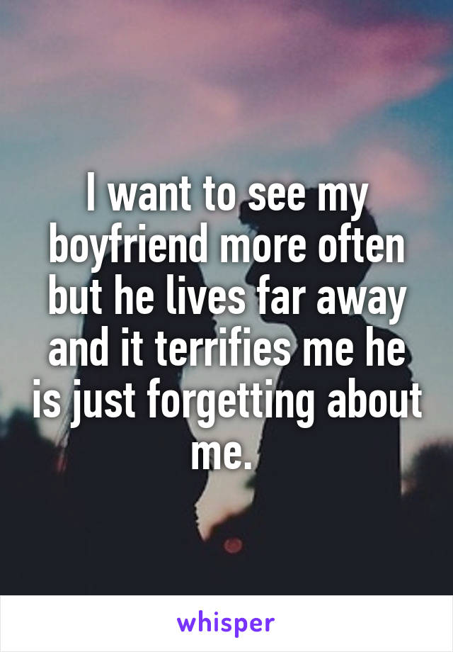 I want to see my boyfriend more often but he lives far away and it terrifies me he is just forgetting about me. 