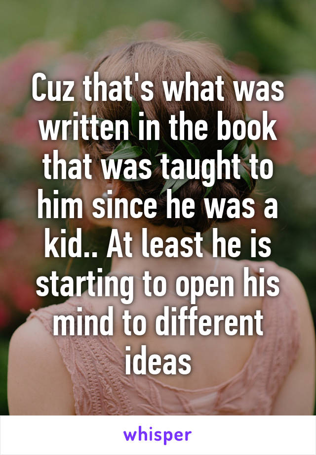 Cuz that's what was written in the book that was taught to him since he was a kid.. At least he is starting to open his mind to different ideas