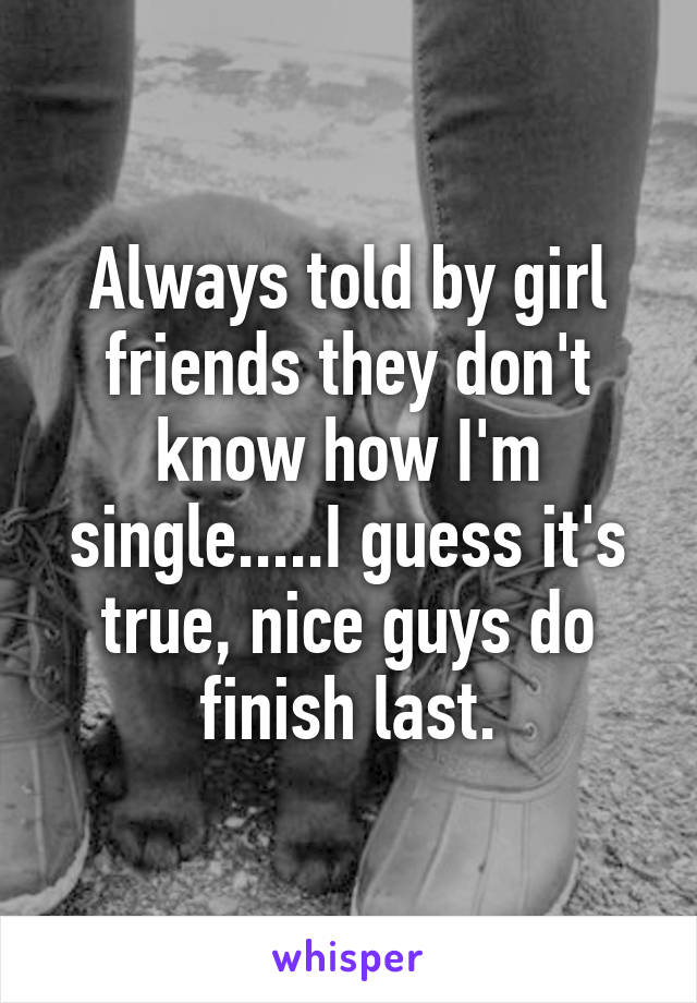 Always told by girl friends they don't know how I'm single.....I guess it's true, nice guys do finish last.