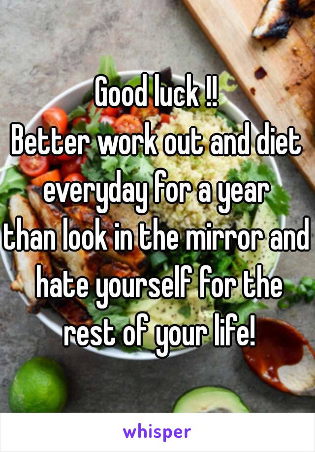 Good luck !!
Better work out and diet everyday for a year 
than look in the mirror and hate yourself for the rest of your life!