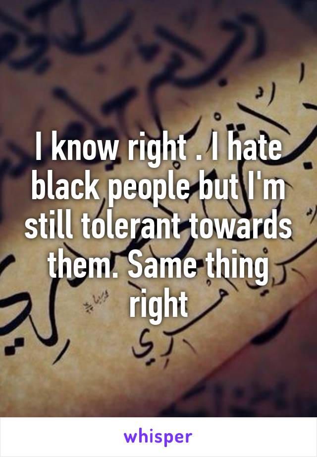 I know right . I hate black people but I'm still tolerant towards them. Same thing right