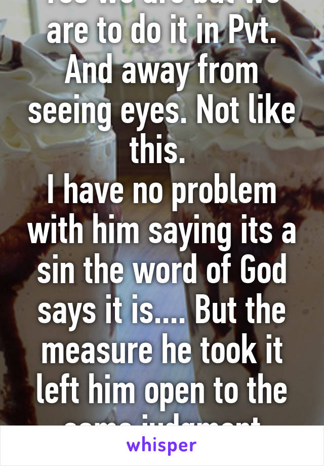 Yes we are but we are to do it in Pvt. And away from seeing eyes. Not like this. 
I have no problem with him saying its a sin the word of God says it is.... But the measure he took it left him open to the same judgment
Matthew 7:1-5