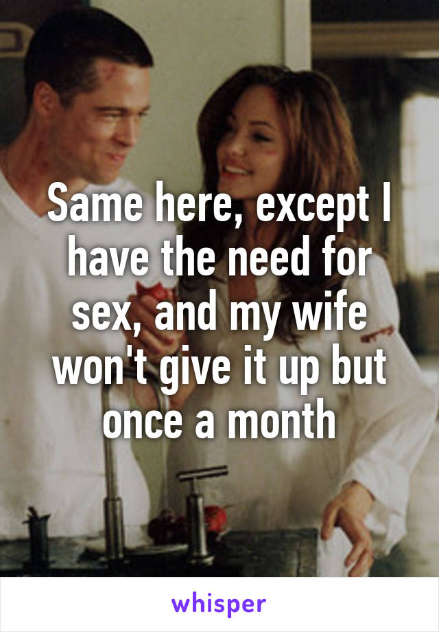 Same here, except I have the need for sex, and my wife won't give it up but once a month