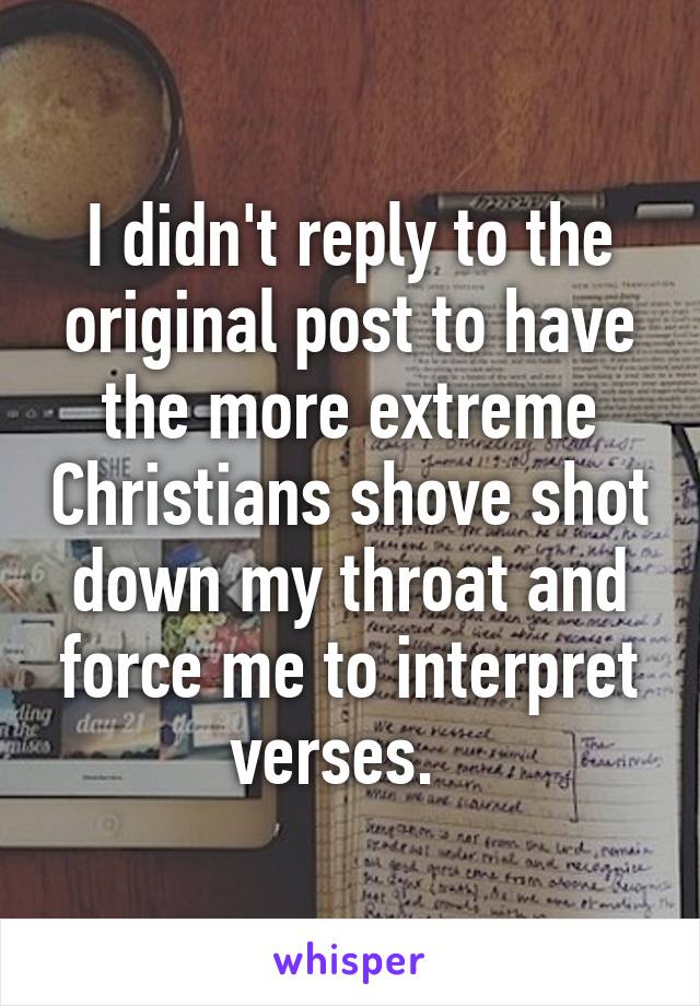 I didn't reply to the original post to have the more extreme Christians shove shot down my throat and force me to interpret verses.  