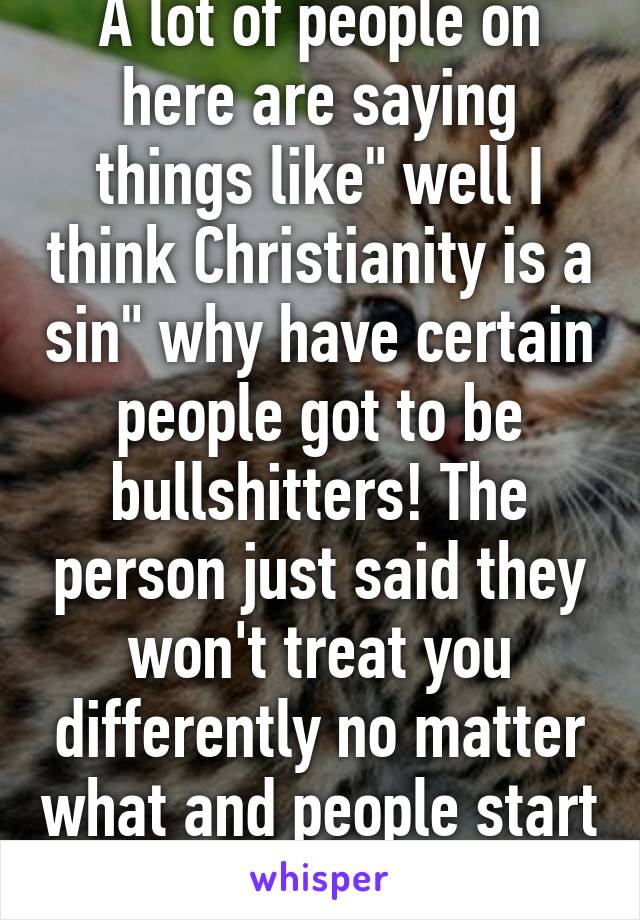 A lot of people on here are saying things like" well I think Christianity is a sin" why have certain people got to be bullshitters! The person just said they won't treat you differently no matter what and people start shit stirring!! Jerks 