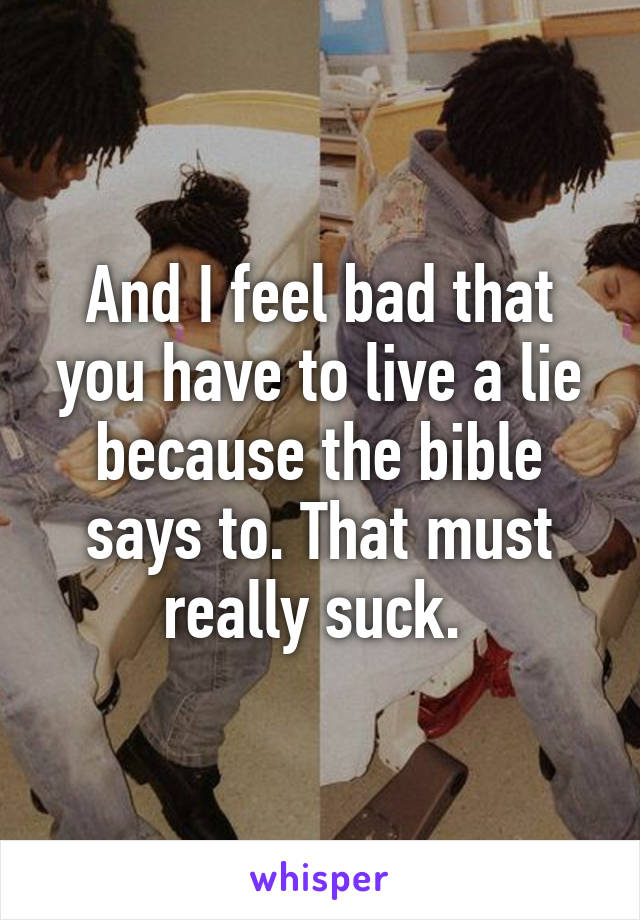 And I feel bad that you have to live a lie because the bible says to. That must really suck. 