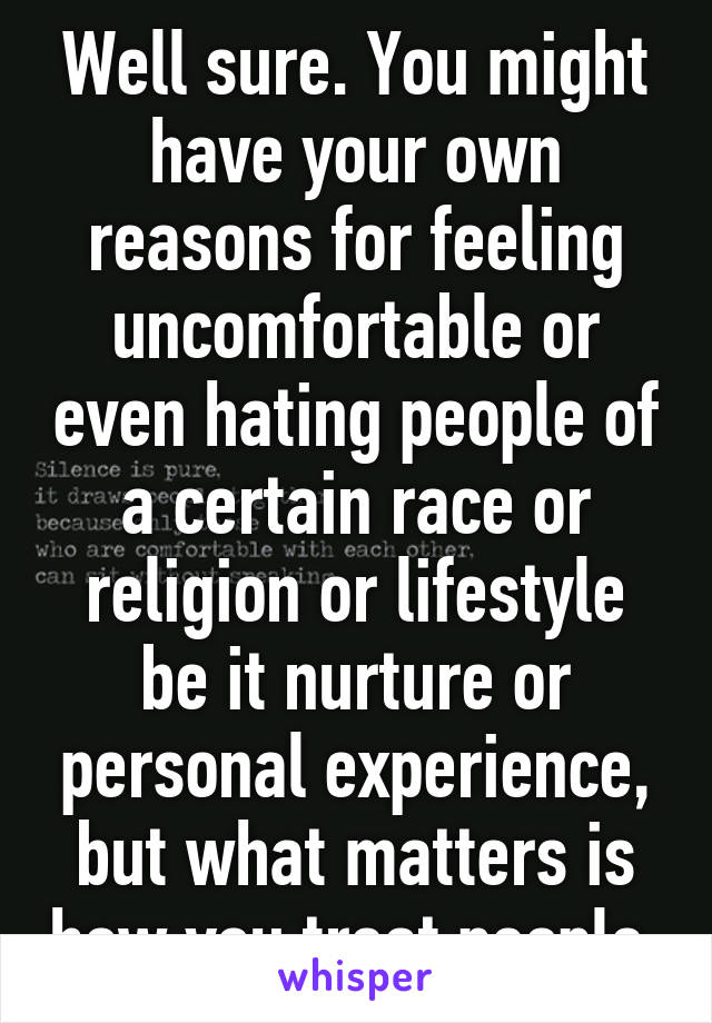 Well sure. You might have your own reasons for feeling uncomfortable or even hating people of a certain race or religion or lifestyle be it nurture or personal experience, but what matters is how you treat people.